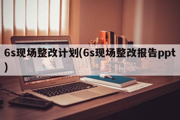 6s现场整改计划(6s现场整改报告ppt)