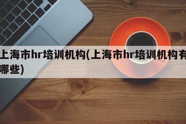 上海市hr培训机构(上海市hr培训机构有哪些)
